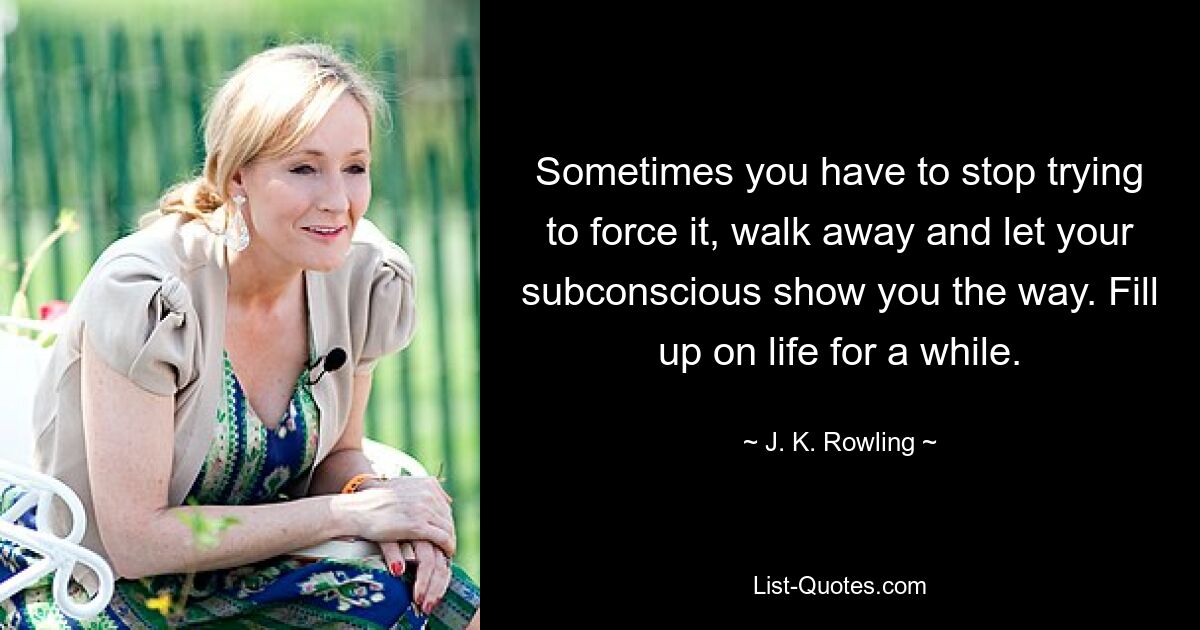 Sometimes you have to stop trying to force it, walk away and let your subconscious show you the way. Fill up on life for a while. — © J. K. Rowling