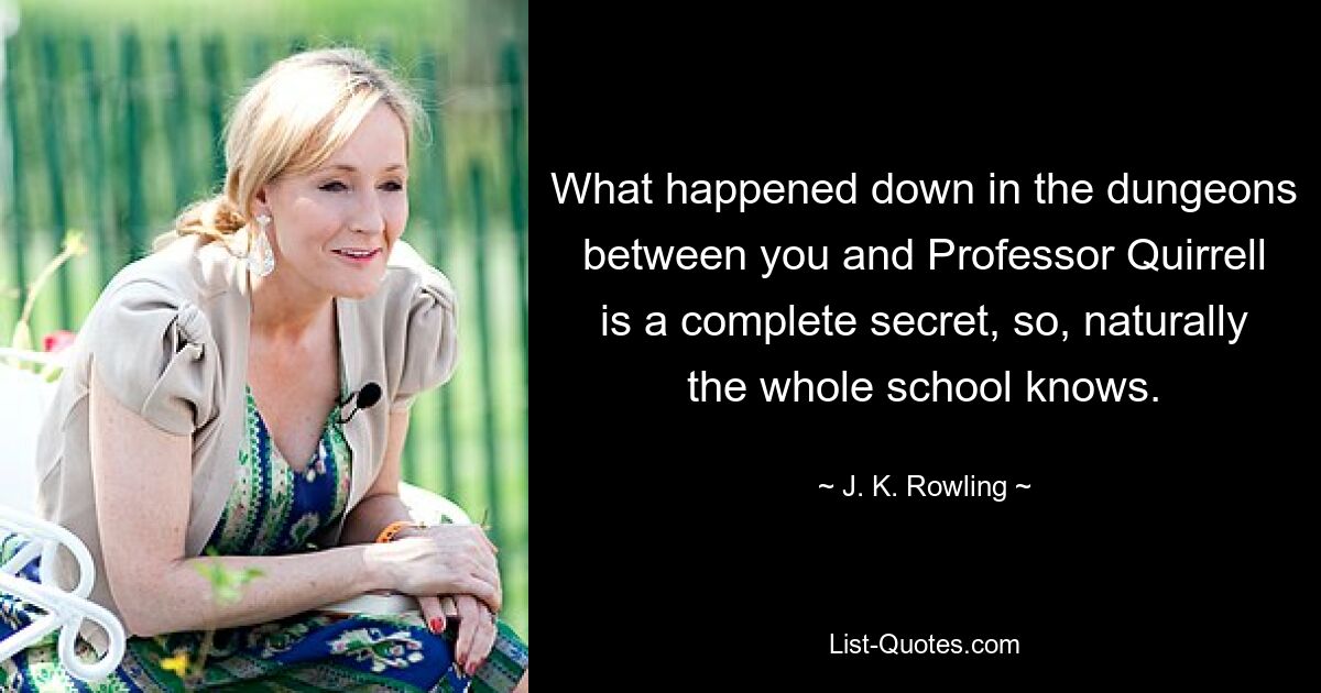 What happened down in the dungeons between you and Professor Quirrell is a complete secret, so, naturally the whole school knows. — © J. K. Rowling