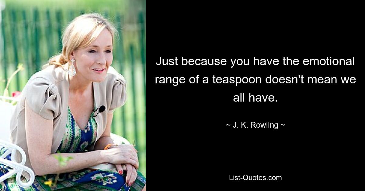 Just because you have the emotional range of a teaspoon doesn't mean we all have. — © J. K. Rowling