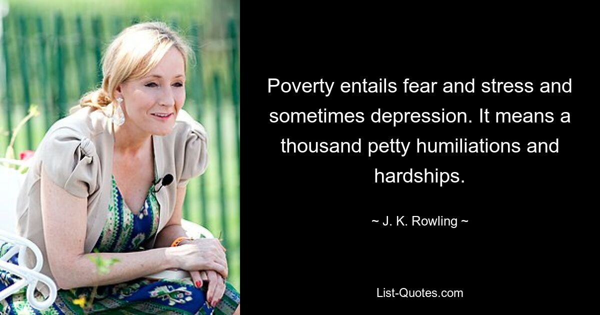 Poverty entails fear and stress and sometimes depression. It means a thousand petty humiliations and hardships. — © J. K. Rowling