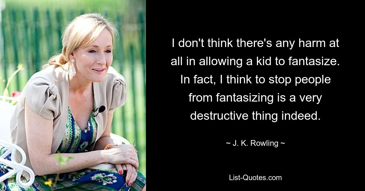 I don't think there's any harm at all in allowing a kid to fantasize. In fact, I think to stop people from fantasizing is a very destructive thing indeed. — © J. K. Rowling