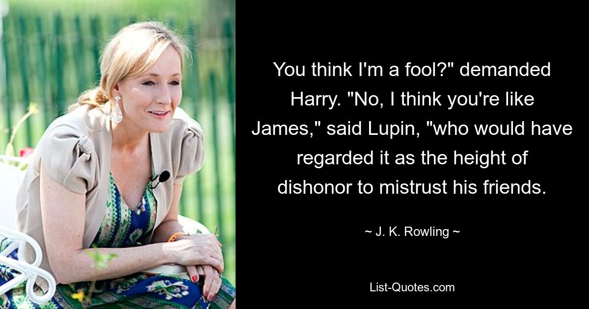 You think I'm a fool?" demanded Harry. "No, I think you're like James," said Lupin, "who would have regarded it as the height of dishonor to mistrust his friends. — © J. K. Rowling