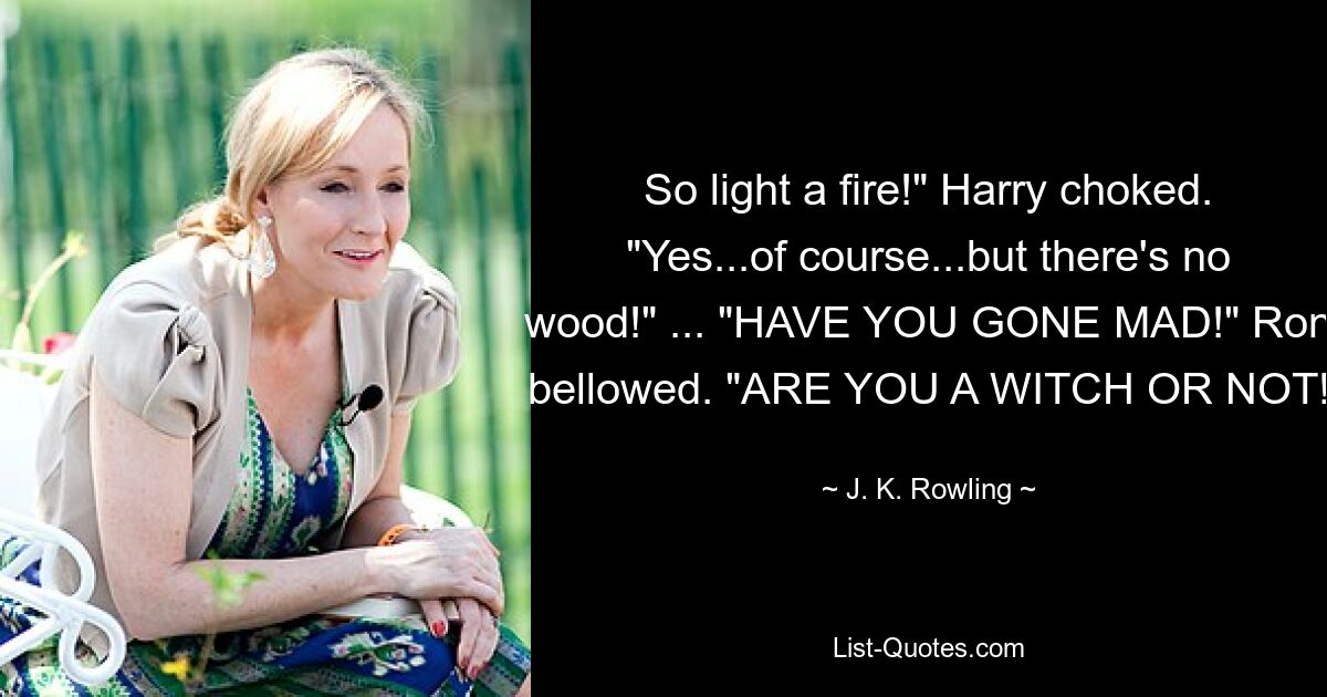 So light a fire!" Harry choked. "Yes...of course...but there's no wood!" ... "HAVE YOU GONE MAD!" Ron bellowed. "ARE YOU A WITCH OR NOT! — © J. K. Rowling