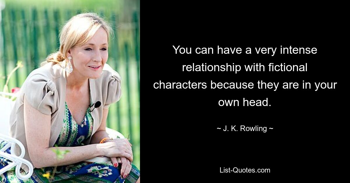 You can have a very intense relationship with fictional characters because they are in your own head. — © J. K. Rowling