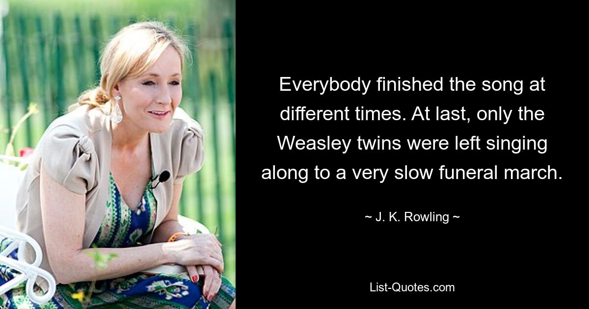 Everybody finished the song at different times. At last, only the Weasley twins were left singing along to a very slow funeral march. — © J. K. Rowling