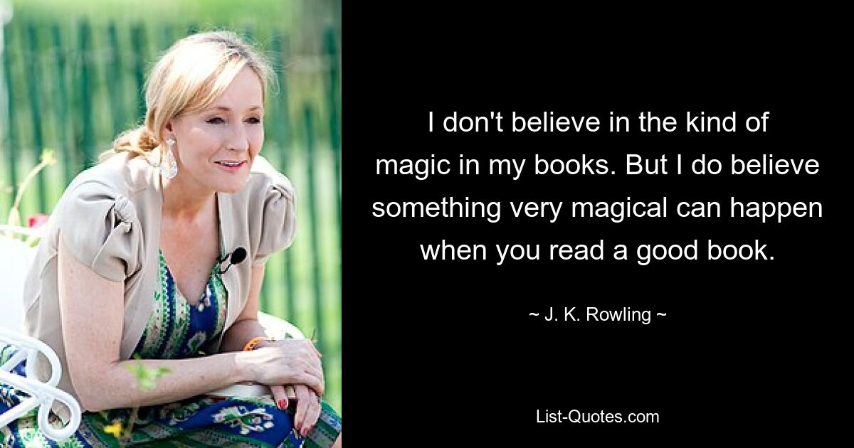 I don't believe in the kind of magic in my books. But I do believe something very magical can happen when you read a good book. — © J. K. Rowling