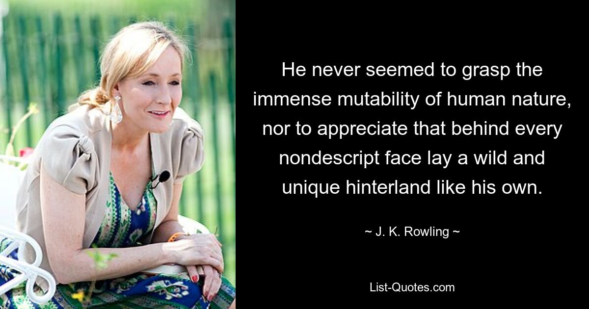 He never seemed to grasp the immense mutability of human nature, nor to appreciate that behind every nondescript face lay a wild and unique hinterland like his own. — © J. K. Rowling