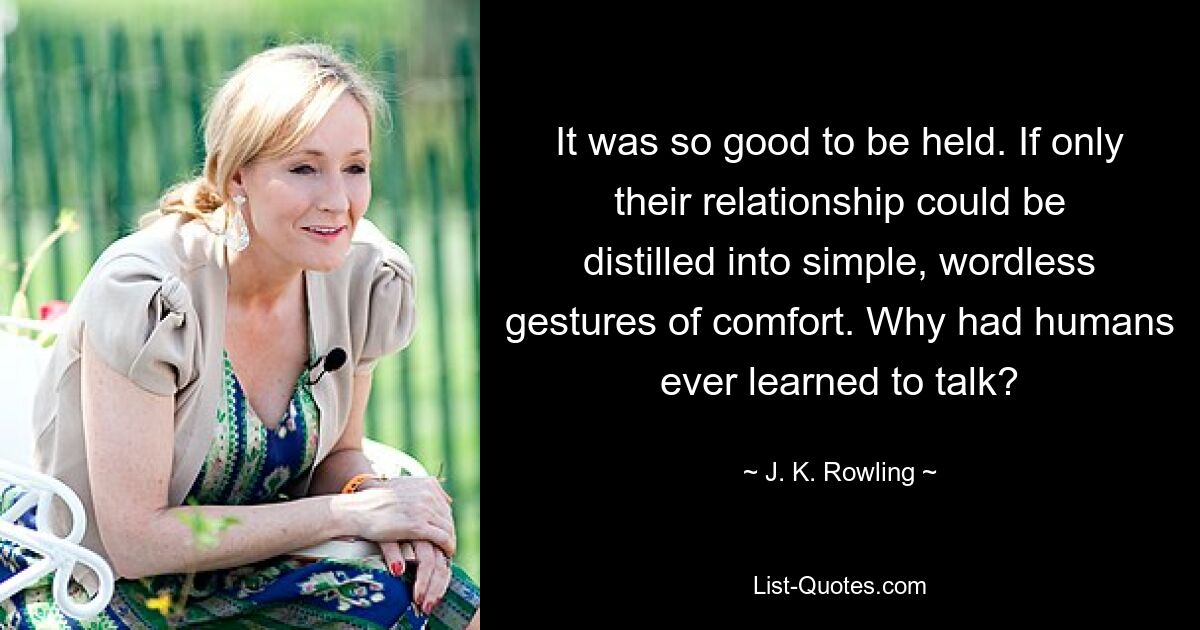 It was so good to be held. If only their relationship could be distilled into simple, wordless gestures of comfort. Why had humans ever learned to talk? — © J. K. Rowling