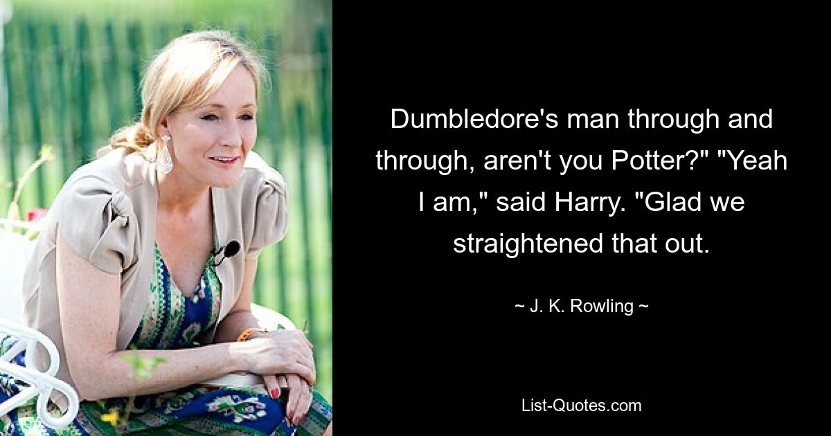 Dumbledore's man through and through, aren't you Potter?" "Yeah I am," said Harry. "Glad we straightened that out. — © J. K. Rowling