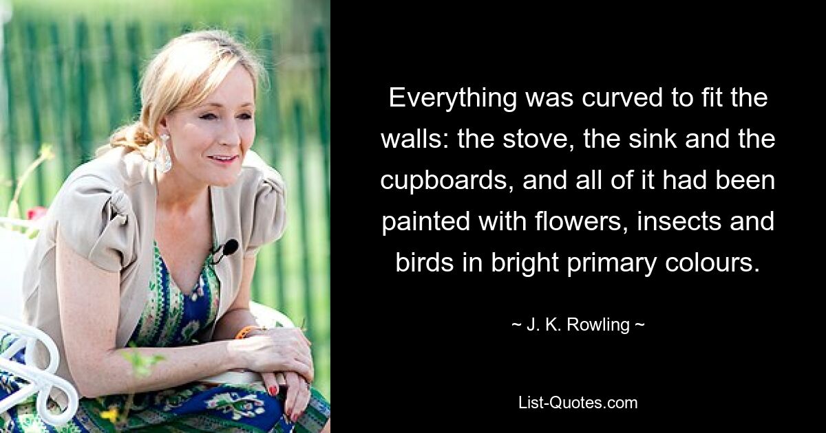 Everything was curved to fit the walls: the stove, the sink and the cupboards, and all of it had been painted with flowers, insects and birds in bright primary colours. — © J. K. Rowling