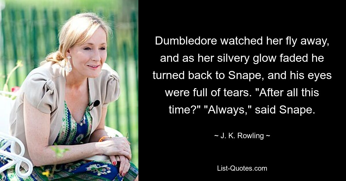 Dumbledore watched her fly away, and as her silvery glow faded he turned back to Snape, and his eyes were full of tears. "After all this time?" "Always," said Snape. — © J. K. Rowling