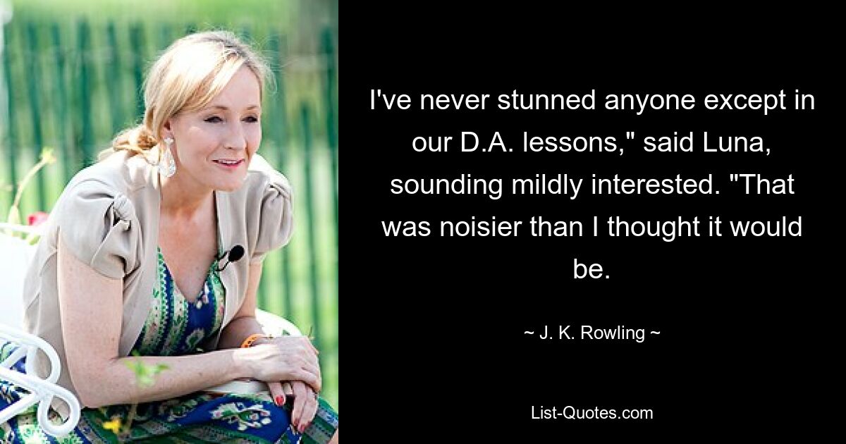 I've never stunned anyone except in our D.A. lessons," said Luna, sounding mildly interested. "That was noisier than I thought it would be. — © J. K. Rowling