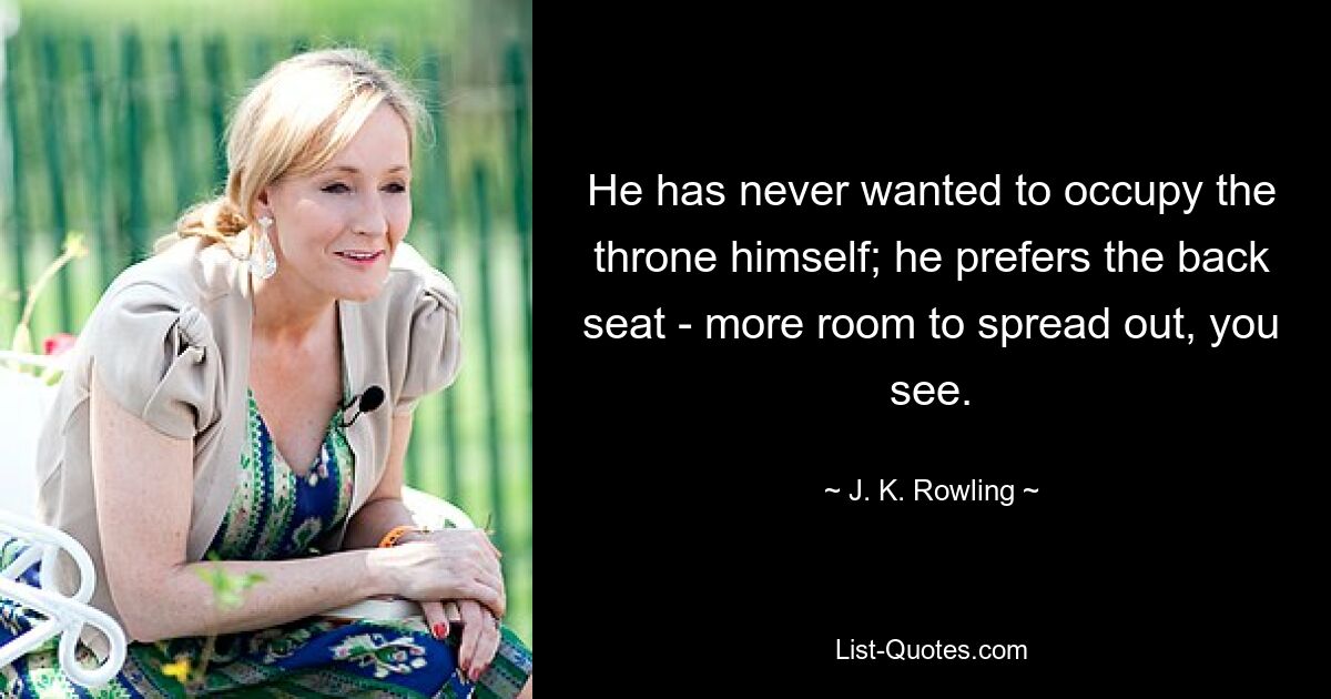 He has never wanted to occupy the throne himself; he prefers the back seat - more room to spread out, you see. — © J. K. Rowling