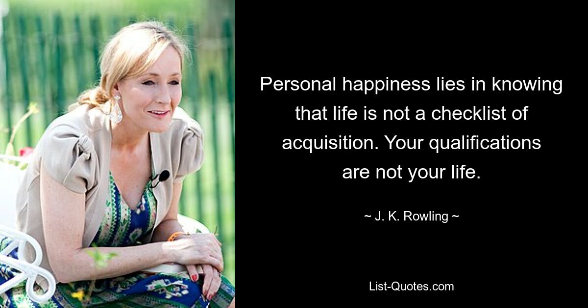 Personal happiness lies in knowing that life is not a checklist of acquisition. Your qualifications are not your life. — © J. K. Rowling