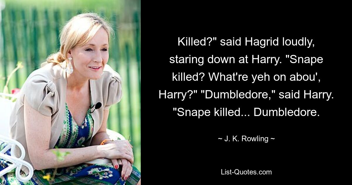 Killed?" said Hagrid loudly, staring down at Harry. "Snape killed? What're yeh on abou', Harry?" "Dumbledore," said Harry. "Snape killed... Dumbledore. — © J. K. Rowling