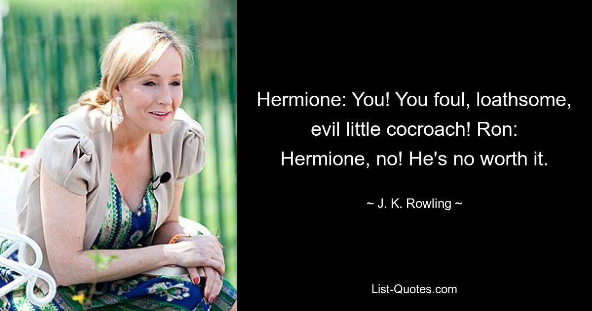 Hermione: You! You foul, loathsome, evil little cocroach! Ron: Hermione, no! He's no worth it. — © J. K. Rowling