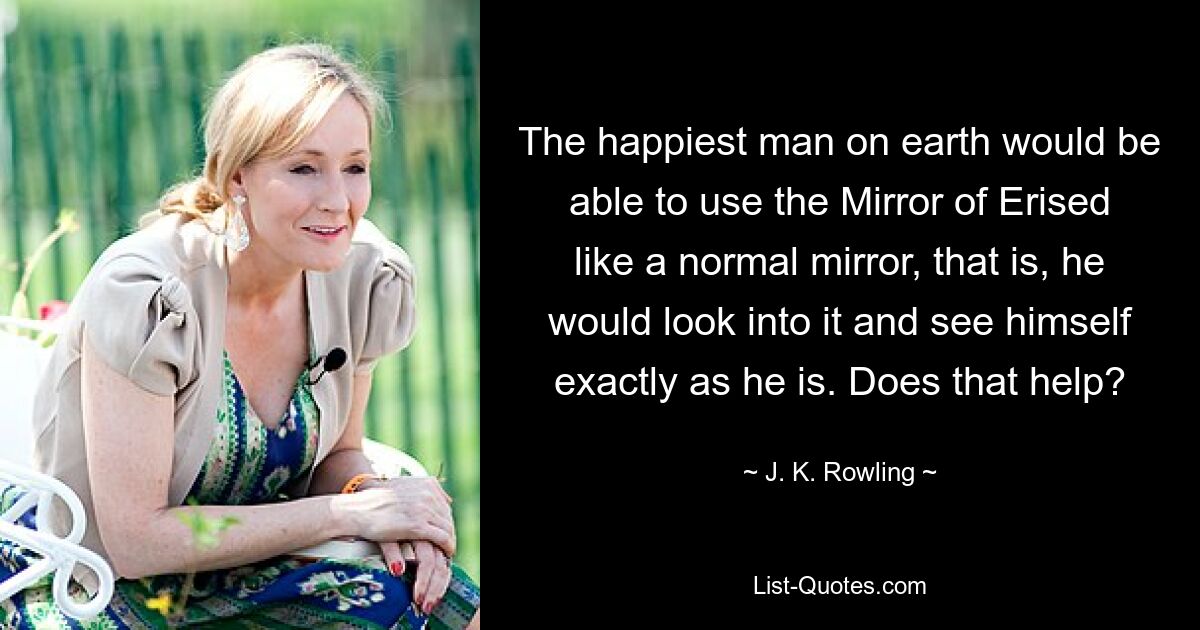 The happiest man on earth would be able to use the Mirror of Erised like a normal mirror, that is, he would look into it and see himself exactly as he is. Does that help? — © J. K. Rowling