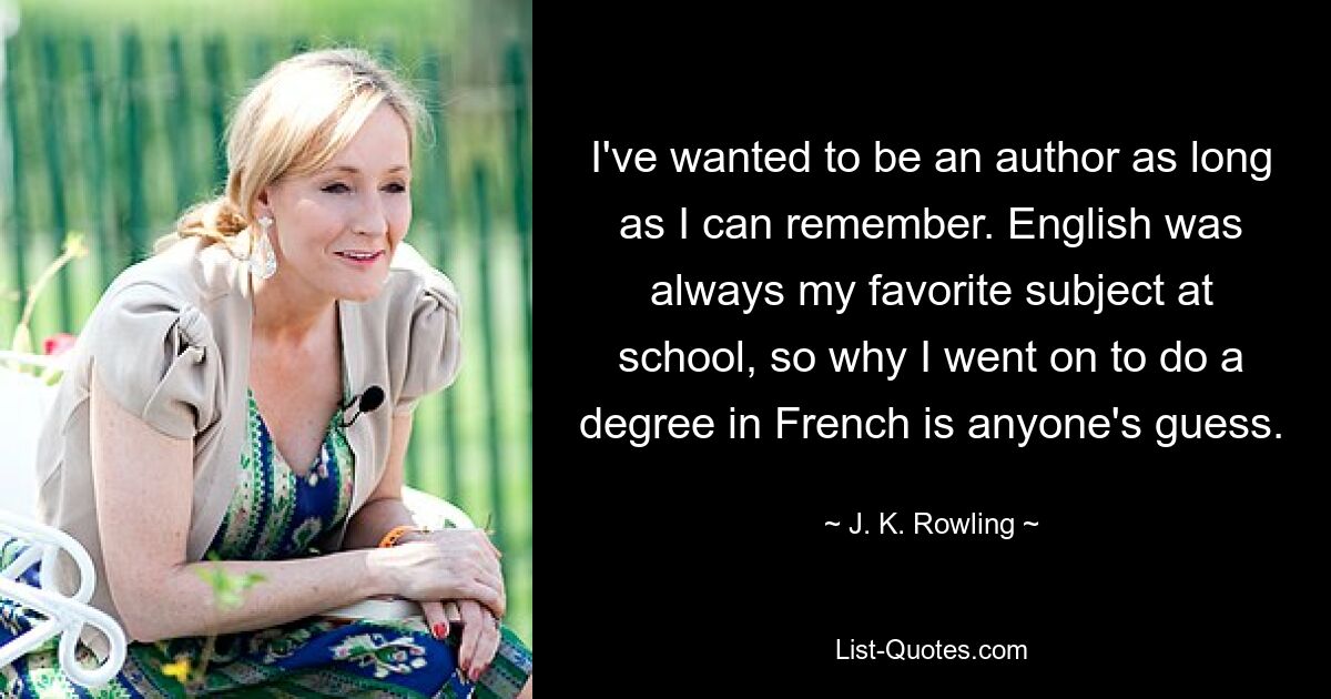 I've wanted to be an author as long as I can remember. English was always my favorite subject at school, so why I went on to do a degree in French is anyone's guess. — © J. K. Rowling