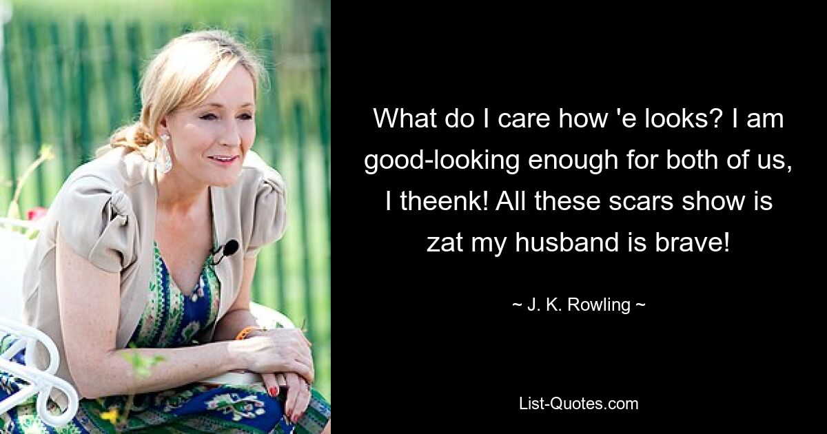 What do I care how 'e looks? I am good-looking enough for both of us, I theenk! All these scars show is zat my husband is brave! — © J. K. Rowling