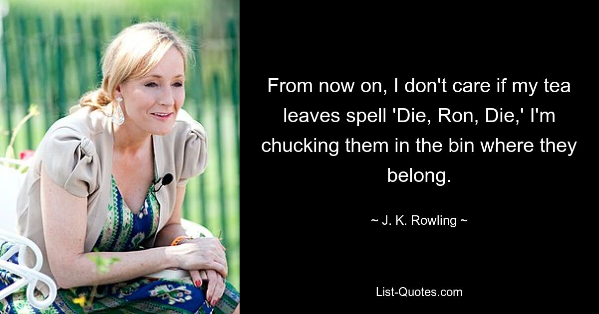 From now on, I don't care if my tea leaves spell 'Die, Ron, Die,' I'm chucking them in the bin where they belong. — © J. K. Rowling