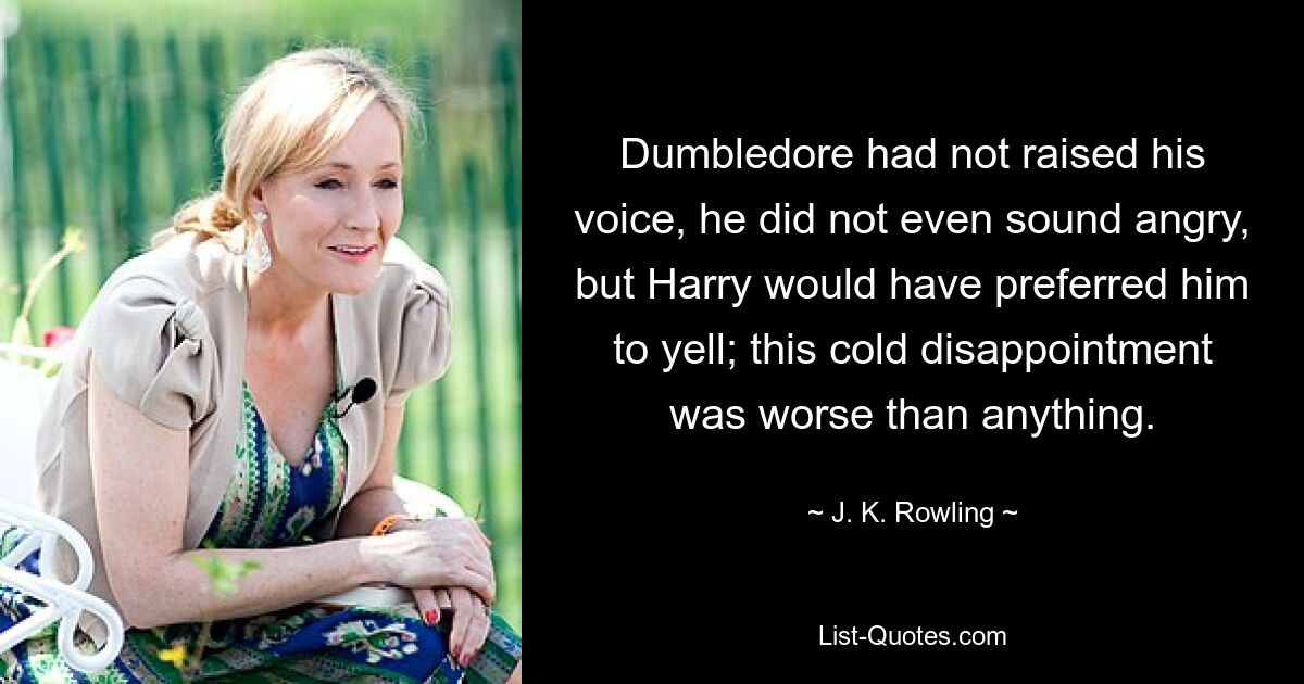 Dumbledore had not raised his voice, he did not even sound angry, but Harry would have preferred him to yell; this cold disappointment was worse than anything. — © J. K. Rowling