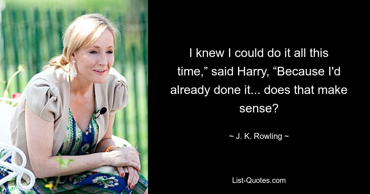 I knew I could do it all this time,” said Harry, “Because I'd already done it... does that make sense? — © J. K. Rowling