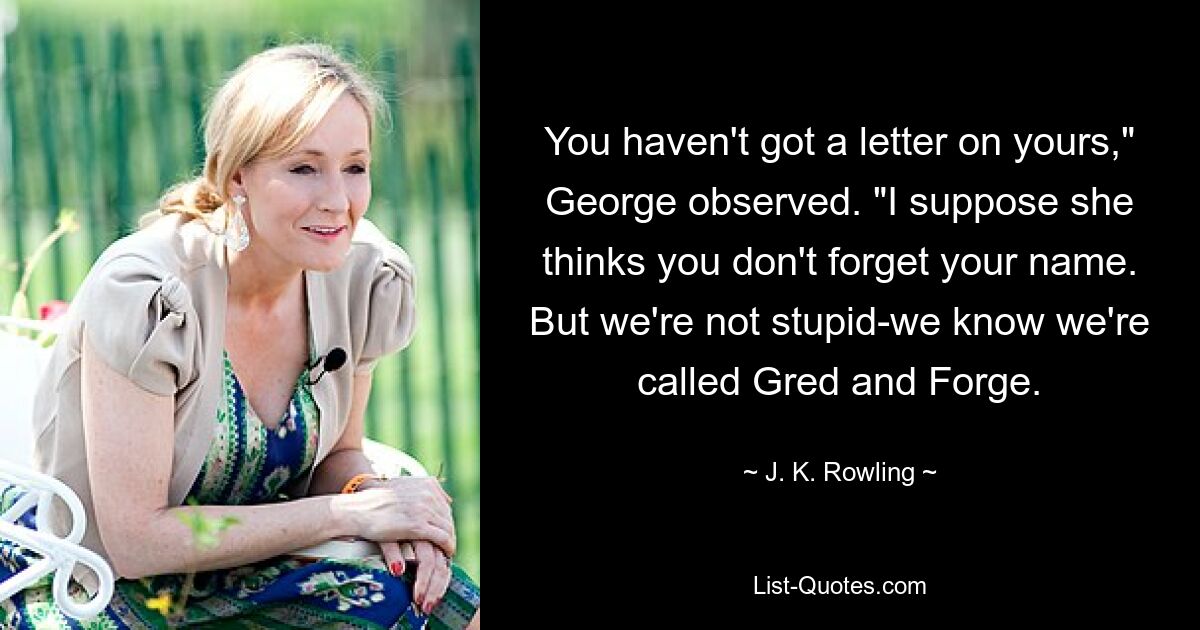 You haven't got a letter on yours," George observed. "I suppose she thinks you don't forget your name. But we're not stupid-we know we're called Gred and Forge. — © J. K. Rowling