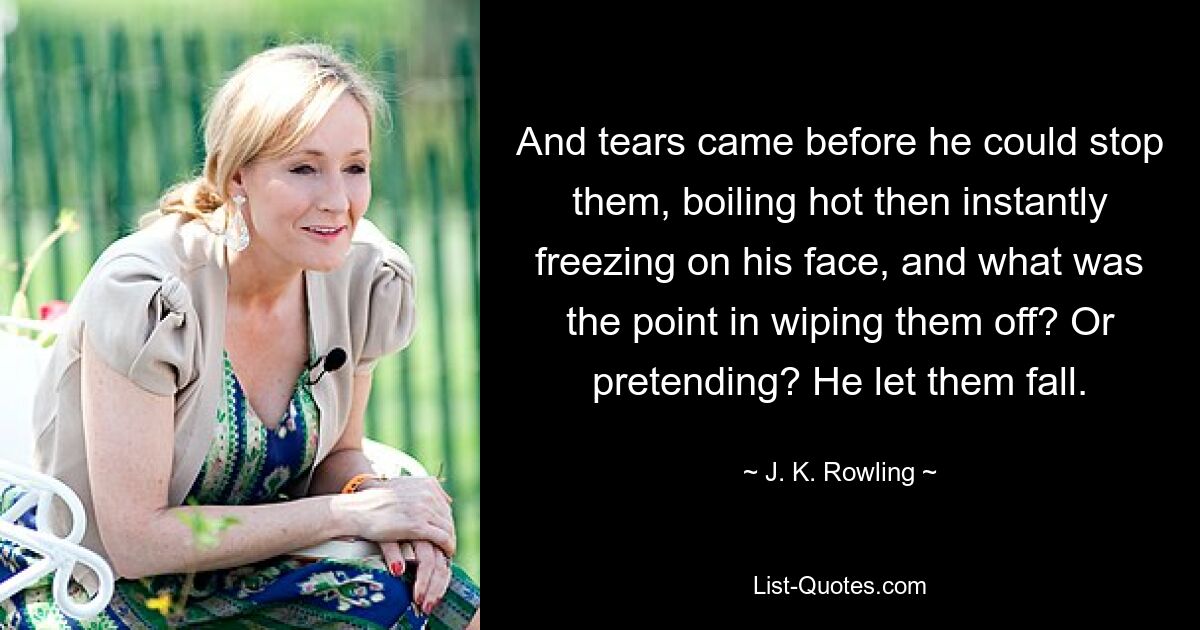 And tears came before he could stop them, boiling hot then instantly freezing on his face, and what was the point in wiping them off? Or pretending? He let them fall. — © J. K. Rowling