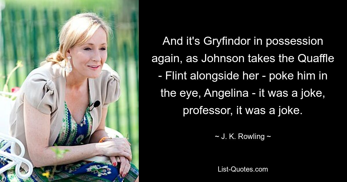 And it's Gryfindor in possession again, as Johnson takes the Quaffle - Flint alongside her - poke him in the eye, Angelina - it was a joke, professor, it was a joke. — © J. K. Rowling