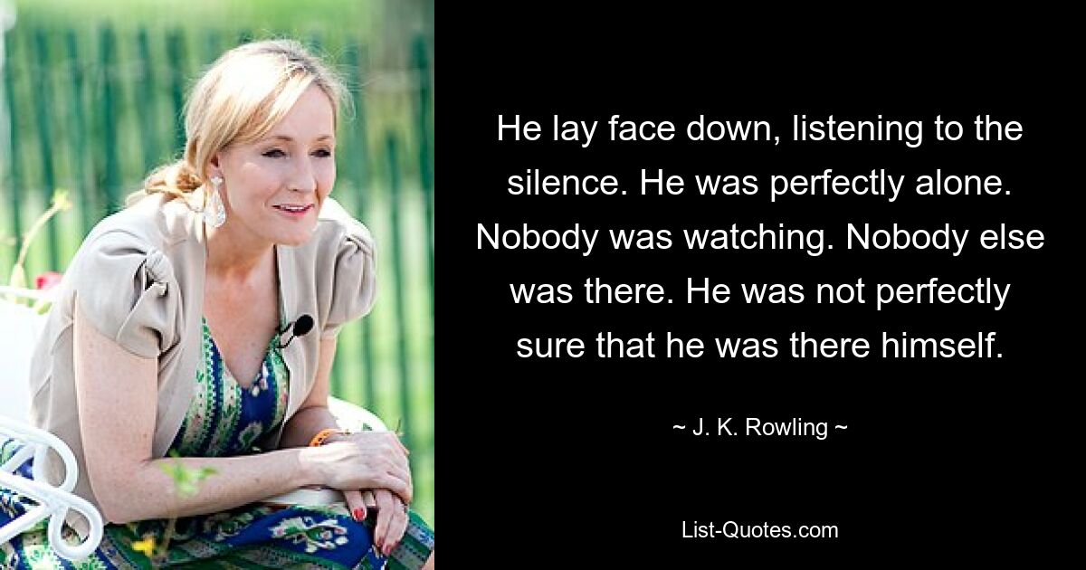 He lay face down, listening to the silence. He was perfectly alone. Nobody was watching. Nobody else was there. He was not perfectly sure that he was there himself. — © J. K. Rowling