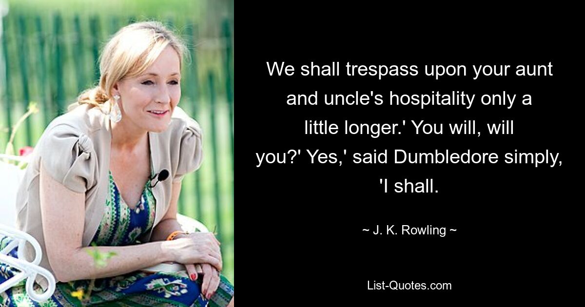 We shall trespass upon your aunt and uncle's hospitality only a little longer.' You will, will you?' Yes,' said Dumbledore simply, 'I shall. — © J. K. Rowling