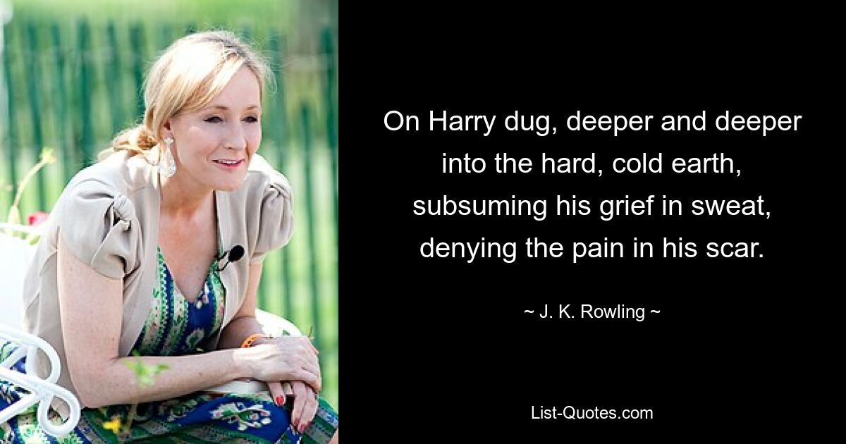 On Harry dug, deeper and deeper into the hard, cold earth, subsuming his grief in sweat, denying the pain in his scar. — © J. K. Rowling