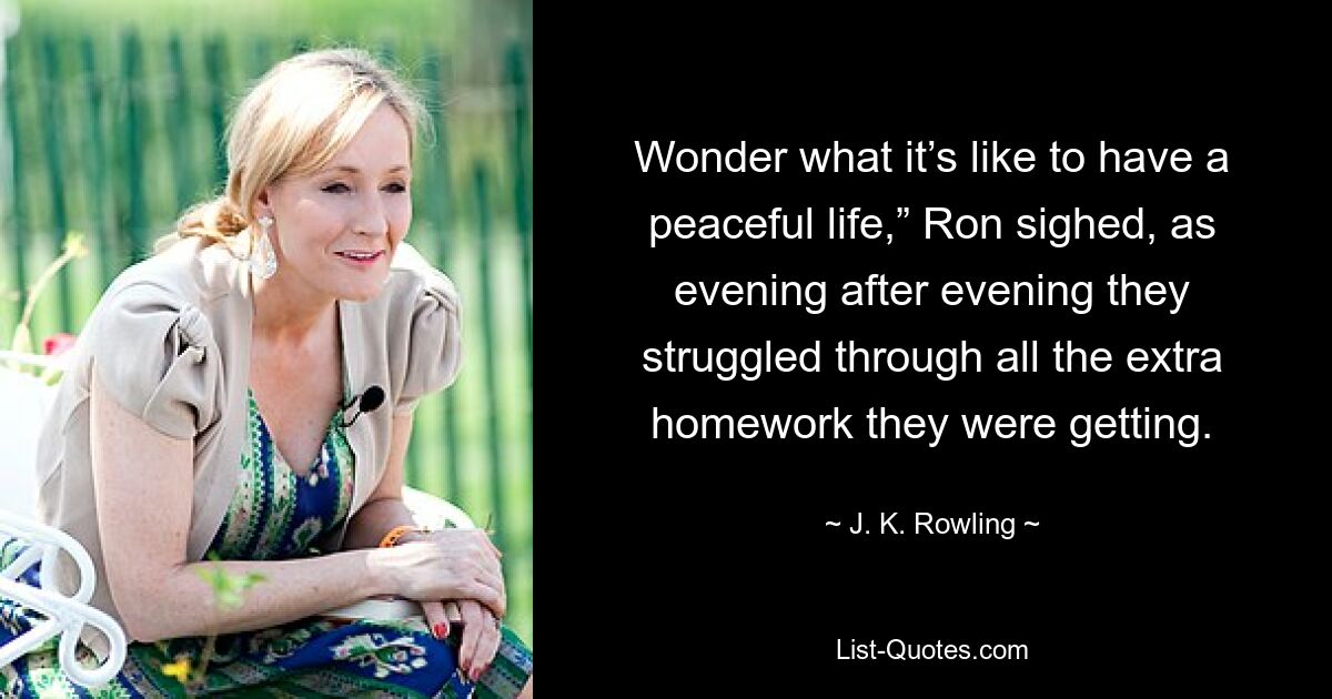 Wonder what it’s like to have a peaceful life,” Ron sighed, as evening after evening they struggled through all the extra homework they were getting. — © J. K. Rowling