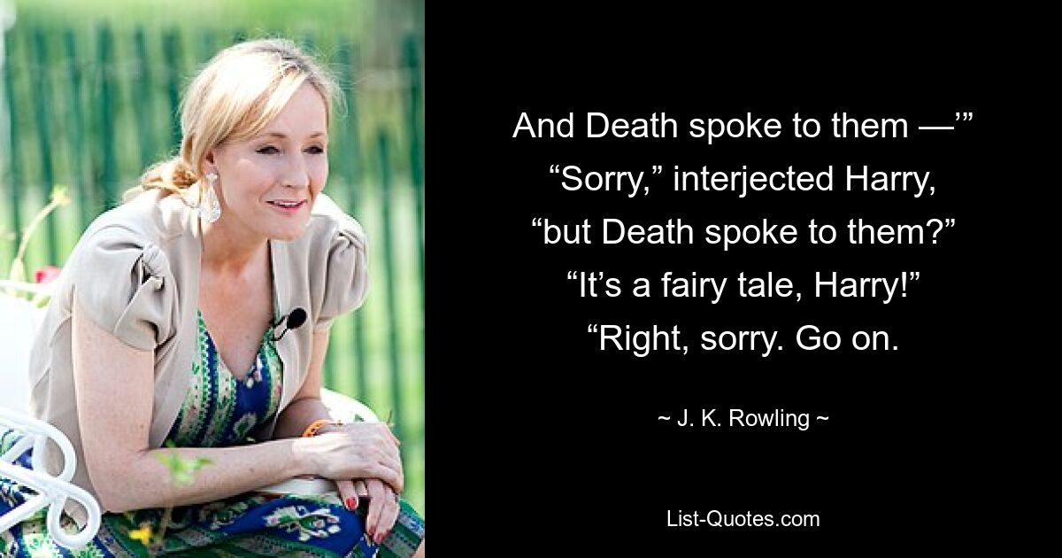 And Death spoke to them —’” “Sorry,” interjected Harry, “but Death spoke to them?” “It’s a fairy tale, Harry!” “Right, sorry. Go on. — © J. K. Rowling