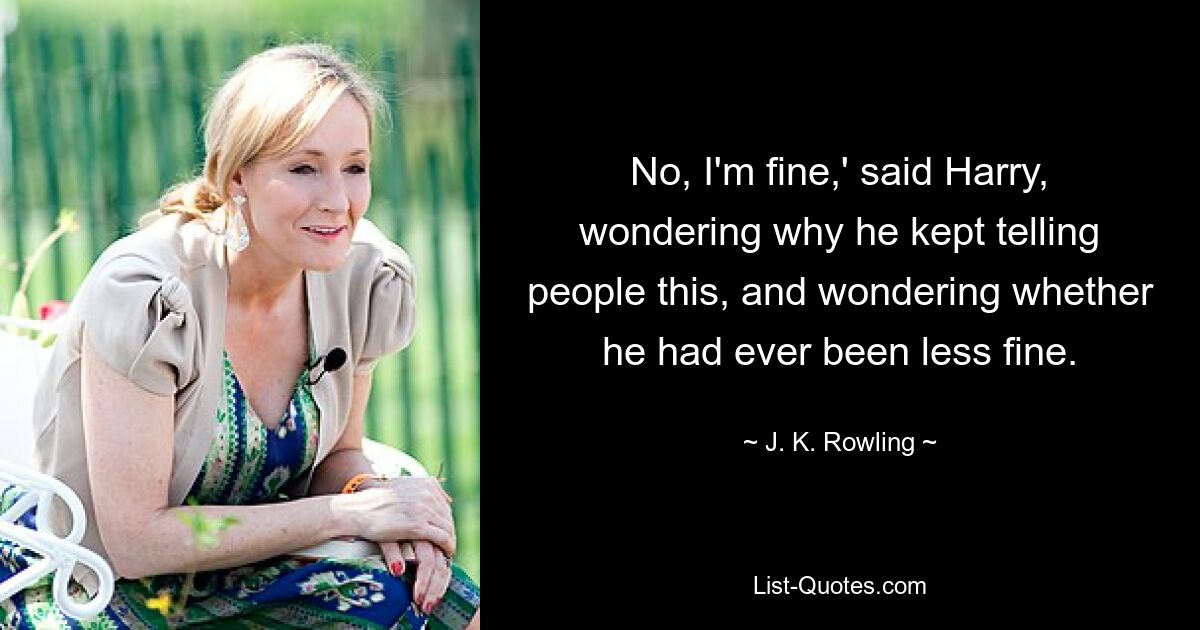 No, I'm fine,' said Harry, wondering why he kept telling people this, and wondering whether he had ever been less fine. — © J. K. Rowling