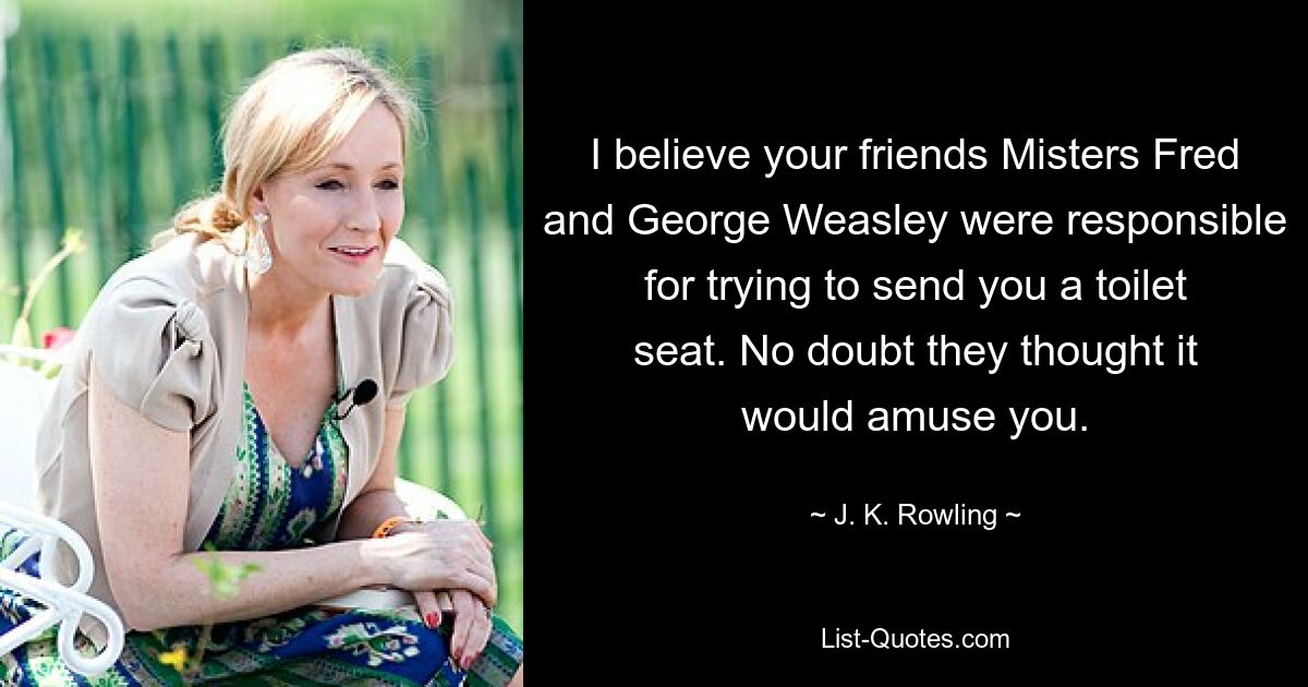 I believe your friends Misters Fred and George Weasley were responsible for trying to send you a toilet seat. No doubt they thought it would amuse you. — © J. K. Rowling