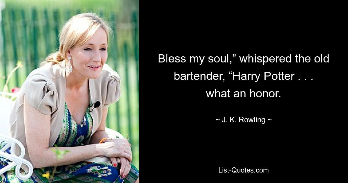 Bless my soul,” whispered the old bartender, “Harry Potter . . . what an honor. — © J. K. Rowling