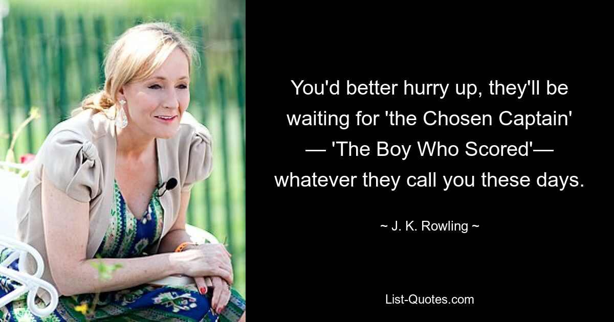 You'd better hurry up, they'll be waiting for 'the Chosen Captain' — 'The Boy Who Scored'— whatever they call you these days. — © J. K. Rowling