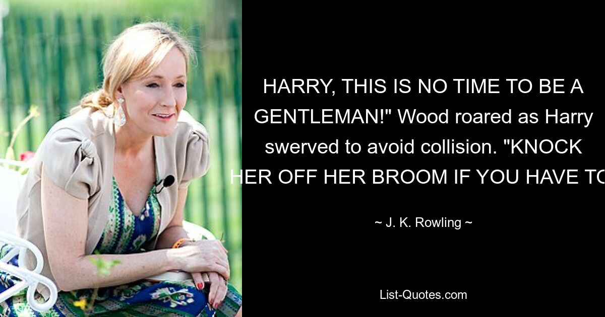 HARRY, THIS IS NO TIME TO BE A GENTLEMAN!" Wood roared as Harry swerved to avoid collision. "KNOCK HER OFF HER BROOM IF YOU HAVE TO! — © J. K. Rowling