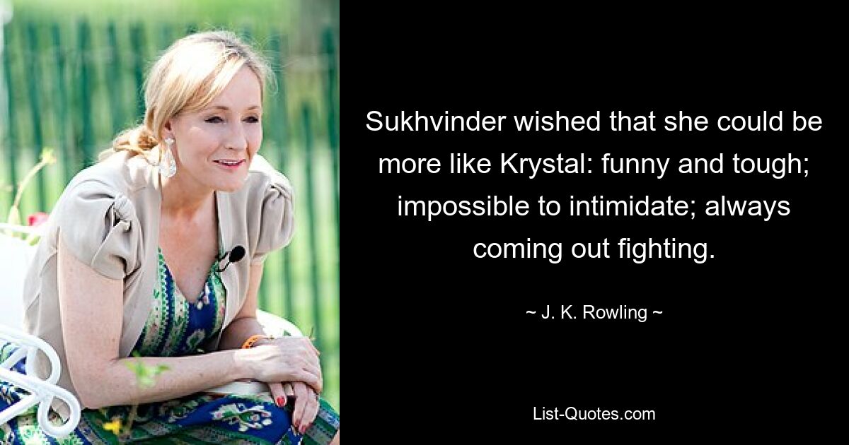 Sukhvinder wished that she could be more like Krystal: funny and tough; impossible to intimidate; always coming out fighting. — © J. K. Rowling