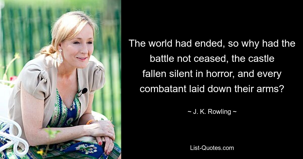 The world had ended, so why had the battle not ceased, the castle fallen silent in horror, and every combatant laid down their arms? — © J. K. Rowling