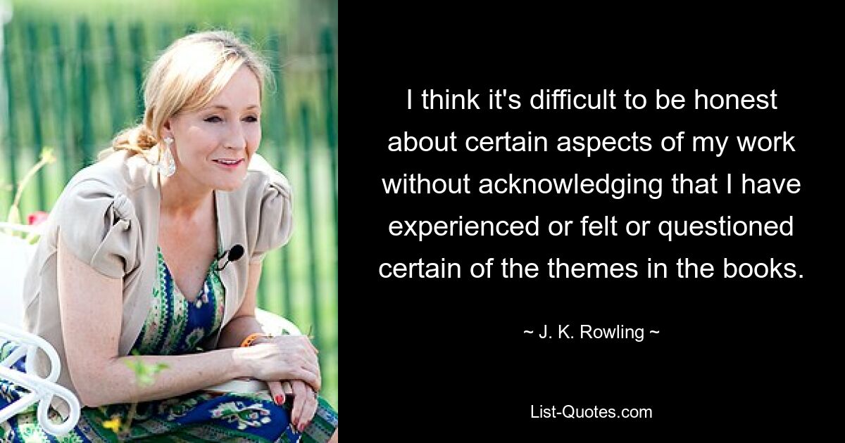 I think it's difficult to be honest about certain aspects of my work without acknowledging that I have experienced or felt or questioned certain of the themes in the books. — © J. K. Rowling