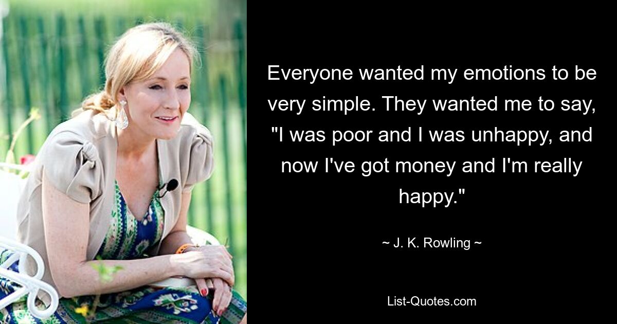 Everyone wanted my emotions to be very simple. They wanted me to say, "I was poor and I was unhappy, and now I've got money and I'm really happy." — © J. K. Rowling