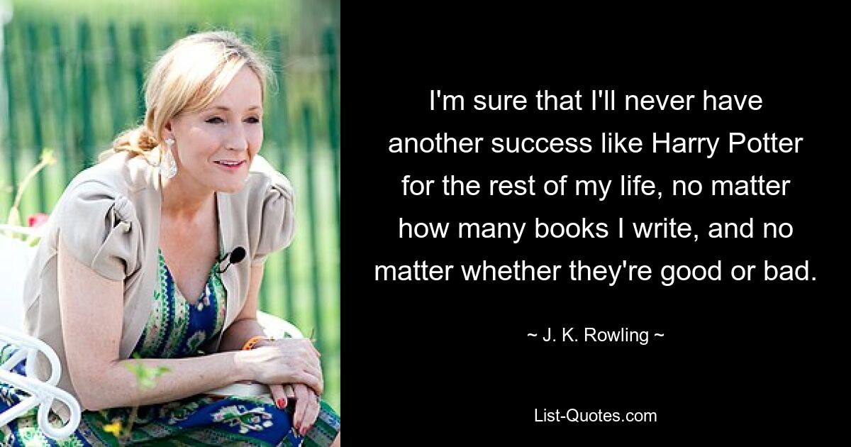 I'm sure that I'll never have another success like Harry Potter for the rest of my life, no matter how many books I write, and no matter whether they're good or bad. — © J. K. Rowling