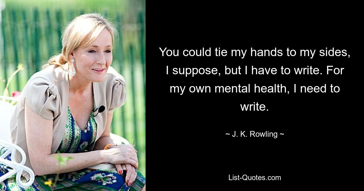 You could tie my hands to my sides, I suppose, but I have to write. For my own mental health, I need to write. — © J. K. Rowling