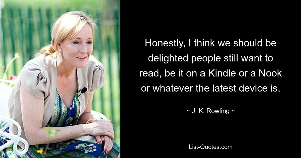 Honestly, I think we should be delighted people still want to read, be it on a Kindle or a Nook or whatever the latest device is. — © J. K. Rowling