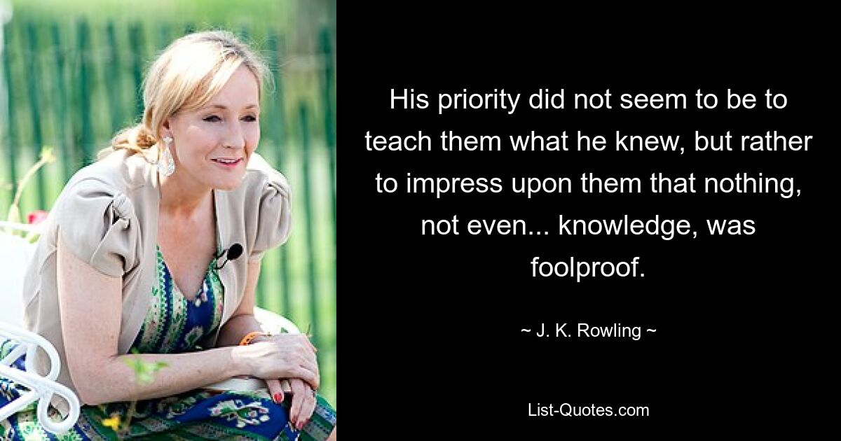 His priority did not seem to be to teach them what he knew, but rather to impress upon them that nothing, not even... knowledge, was foolproof. — © J. K. Rowling