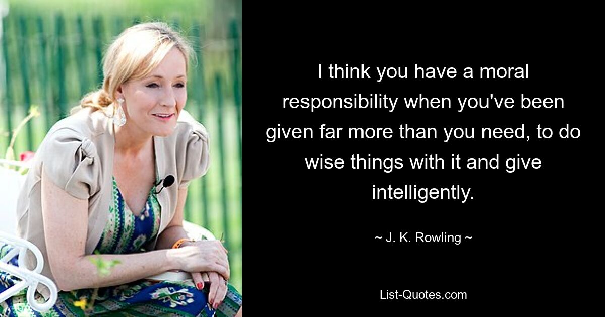 I think you have a moral responsibility when you've been given far more than you need, to do wise things with it and give intelligently. — © J. K. Rowling