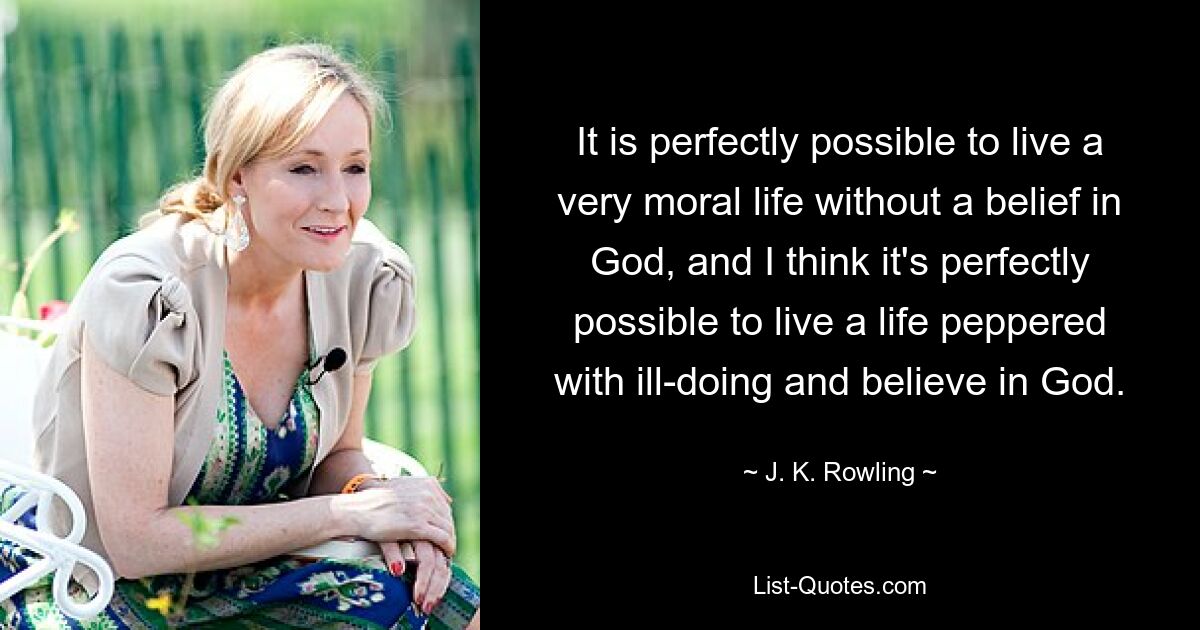 It is perfectly possible to live a very moral life without a belief in God, and I think it's perfectly possible to live a life peppered with ill-doing and believe in God. — © J. K. Rowling