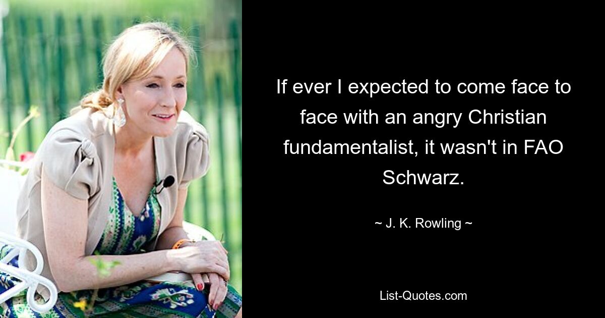 If ever I expected to come face to face with an angry Christian fundamentalist, it wasn't in FAO Schwarz. — © J. K. Rowling